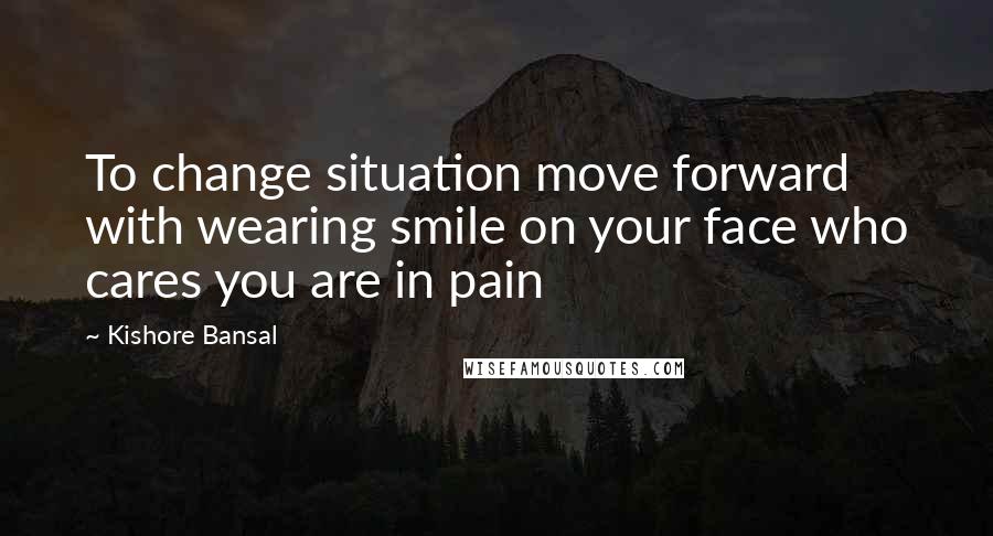 Kishore Bansal quotes: To change situation move forward with wearing smile on your face who cares you are in pain