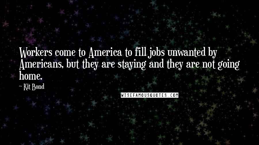 Kit Bond quotes: Workers come to America to fill jobs unwanted by Americans, but they are staying and they are not going home. Kit Bond quotes: Workers come to America to fill jobs unwanted by Americans, but they are staying and they are not going home.