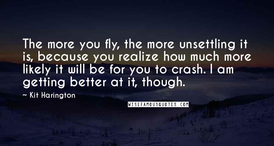 Kit Harington quotes: The more you fly, the more unsettling it is, because you realize how much more likely it will be for you to crash. I am getting better at it, though.