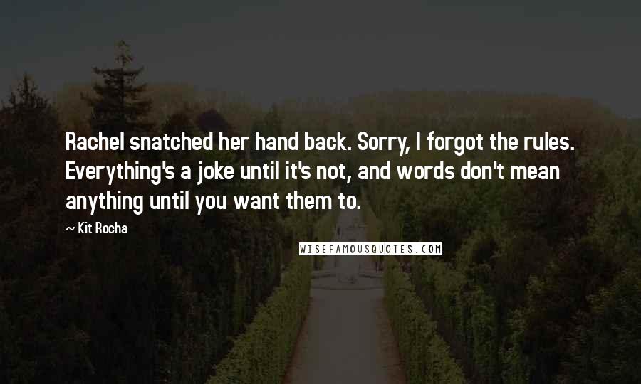 Kit Rocha quotes: Rachel snatched her hand back. Sorry, I forgot the rules. Everything's a joke until it's not, and words don't mean anything until you want them to. Kit Rocha quotes: Rachel snatched her hand back. Sorry, I forgot the rules. Everything's a joke until it's not, and words don't mean anything until you want them to.