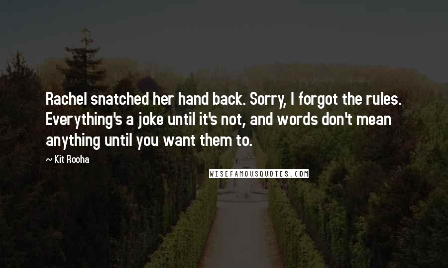 Kit Rocha quotes: Rachel snatched her hand back. Sorry, I forgot the rules. Everything's a joke until it's not, and words don't mean anything until you want them to.