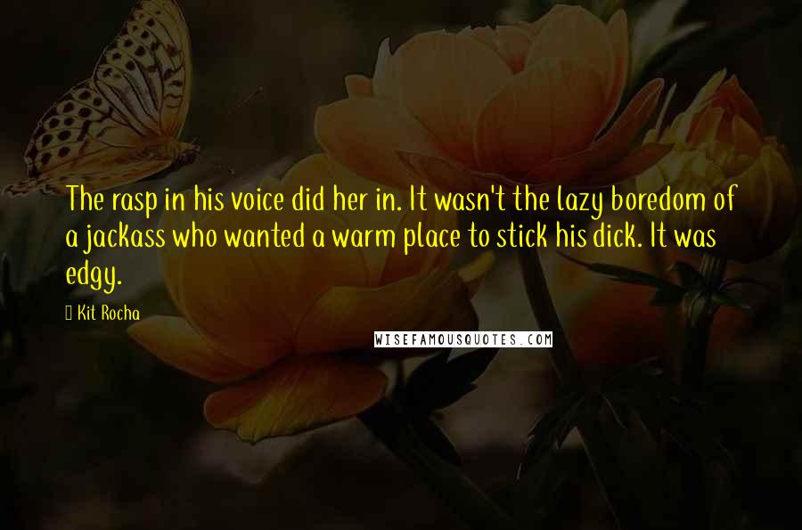 Kit Rocha quotes: The rasp in his voice did her in. It wasn't the lazy boredom of a jackass who wanted a warm place to stick his dick. It was edgy. Kit Rocha quotes: The rasp in his voice did her in. It wasn't the lazy boredom of a jackass who wanted a warm place to stick his dick. It was edgy.