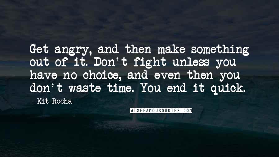 Kit Rocha quotes: Get angry, and then make something out of it. Don't fight unless you have no choice, and even then you don't waste time. You end it quick. Kit Rocha quotes: Get angry, and then make something out of it. Don't fight unless you have no choice, and even then you don't waste time. You end it quick.