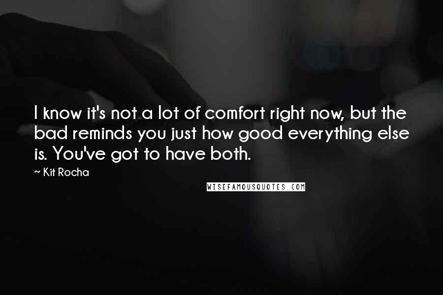Kit Rocha quotes: I know it's not a lot of comfort right now, but the bad reminds you just how good everything else is. You've got to have both. Kit Rocha quotes: I know it's not a lot of comfort right now, but the bad reminds you just how good everything else is. You've got to have both.