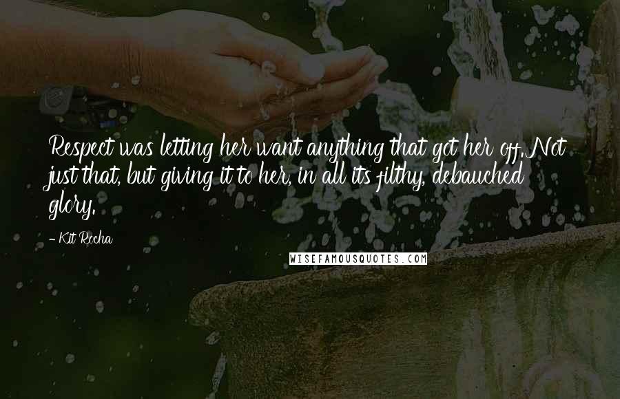 Kit Rocha quotes: Respect was letting her want anything that got her off. Not just that, but giving it to her, in all its filthy, debauched glory. Kit Rocha quotes: Respect was letting her want anything that got her off. Not just that, but giving it to her, in all its filthy, debauched glory.