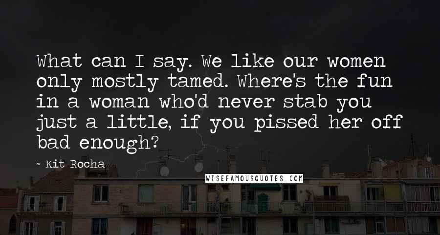 Kit Rocha quotes: What can I say. We like our women only mostly tamed. Where's the fun in a woman who'd never stab you just a little, if you pissed her off bad