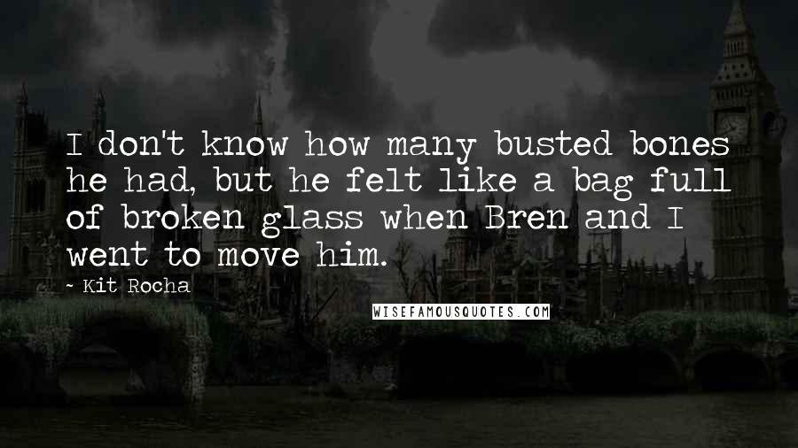 Kit Rocha quotes: I don't know how many busted bones he had, but he felt like a bag full of broken glass when Bren and I went to move him. Kit Rocha quotes: I don't know how many busted bones he had, but he felt like a bag full of broken glass when Bren and I went to move him.