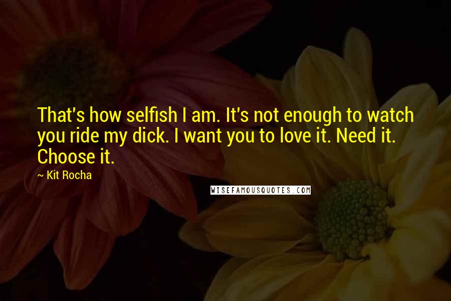Kit Rocha quotes: That's how selfish I am. It's not enough to watch you ride my dick. I want you to love it. Need it. Choose it. Kit Rocha quotes: That's how selfish I am. It's not enough to watch you ride my dick. I want you to love it. Need it. Choose it.