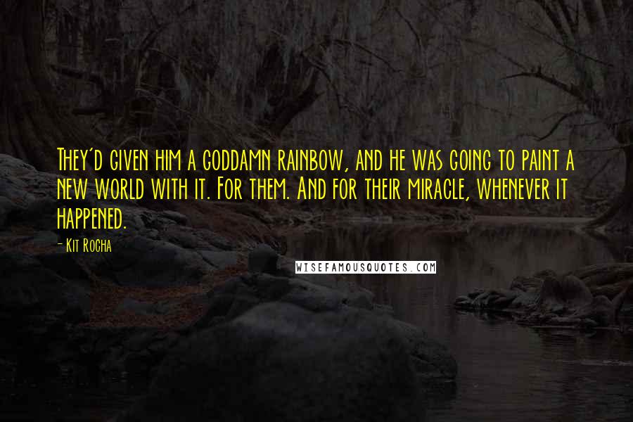 Kit Rocha quotes: They'd given him a goddamn rainbow, and he was going to paint a new world with it. For them. And for their miracle, whenever it happened. Kit Rocha quotes: They'd given him a goddamn rainbow, and he was going to paint a new world with it. For them. And for their miracle, whenever it happened.