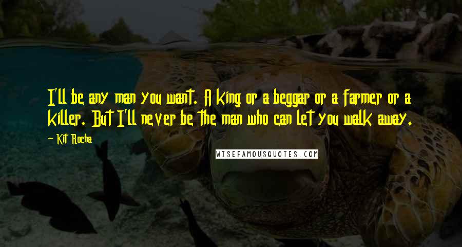 Kit Rocha quotes: I'll be any man you want. A king or a beggar or a farmer or a killer. But I'll never be the man who can let you walk away. Kit Rocha quotes: I'll be any man you want. A king or a beggar or a farmer or a killer. But I'll never be the man who can let you walk away.