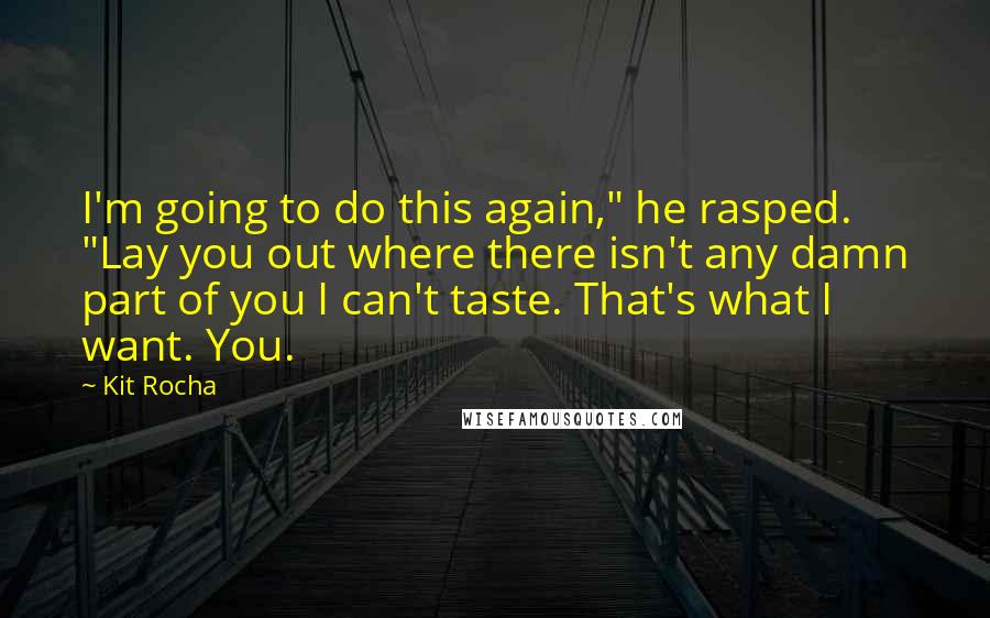 Kit Rocha quotes: I'm going to do this again," he rasped. "Lay you out where there isn't any damn part of you I can't taste. That's what I want. You. Kit Rocha quotes: I'm going to do this again," he rasped. "Lay you out where there isn't any damn part of you I can't taste. That's what I want. You.