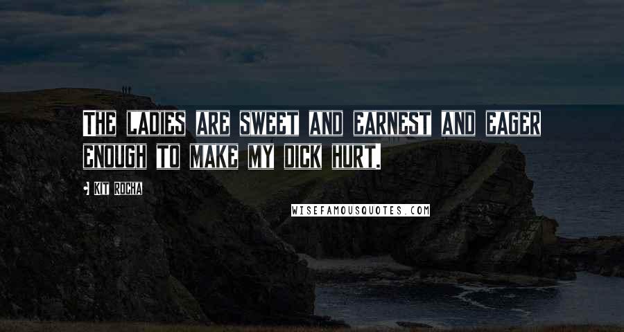 Kit Rocha quotes: The ladies are sweet and earnest and eager enough to make my dick hurt. Kit Rocha quotes: The ladies are sweet and earnest and eager enough to make my dick hurt.
