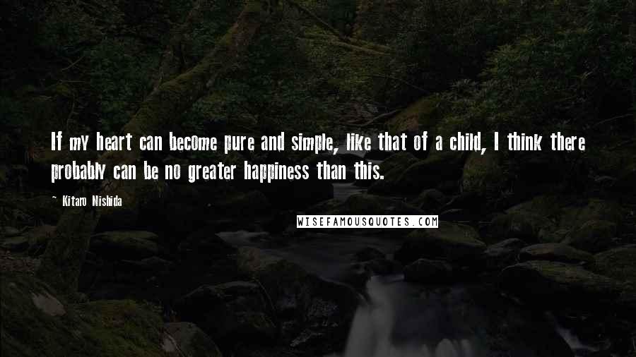 Kitaro Nishida quotes: If my heart can become pure and simple, like that of a child, I think there probably can be no greater happiness than this.