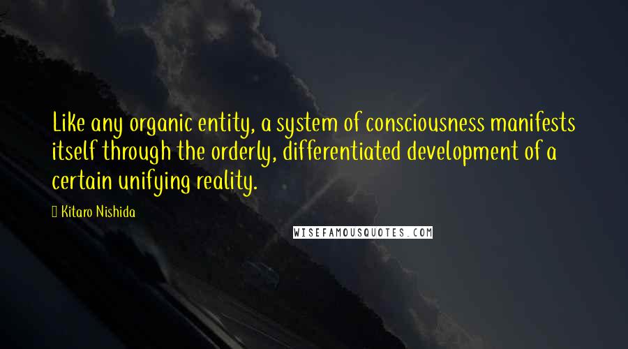 Kitaro Nishida quotes: Like any organic entity, a system of consciousness manifests itself through the orderly, differentiated development of a certain unifying reality. Kitaro Nishida quotes: Like any organic entity, a system of consciousness manifests itself through the orderly, differentiated development of a certain unifying reality.