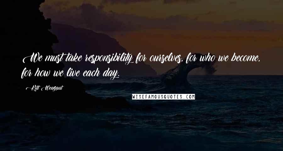 Kitt Weagant quotes: We must take responsibility for ourselves, for who we become, for how we live each day.