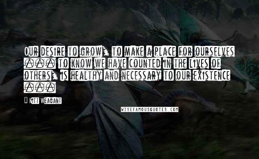 Kitt Weagant quotes: Our desire to grow, to make a place for ourselves ... to know we have counted in the lives of others, is healthy and necessary to our existence ... Kitt Weagant quotes: Our desire to grow, to make a place for ourselves ... to know we have counted in the lives of others, is healthy and necessary to our existence ...