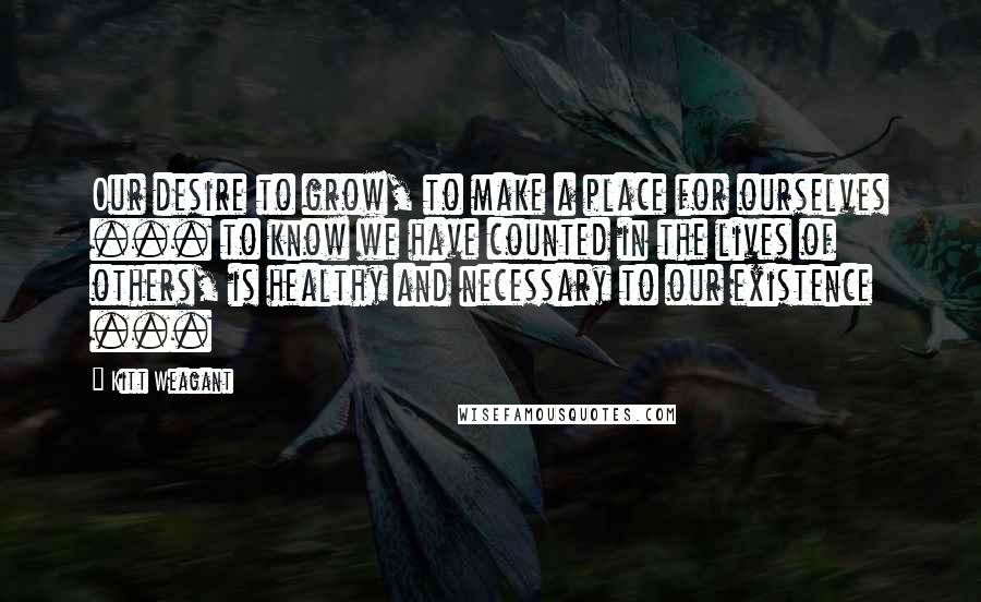 Kitt Weagant quotes: Our desire to grow, to make a place for ourselves ... to know we have counted in the lives of others, is healthy and necessary to our existence ...