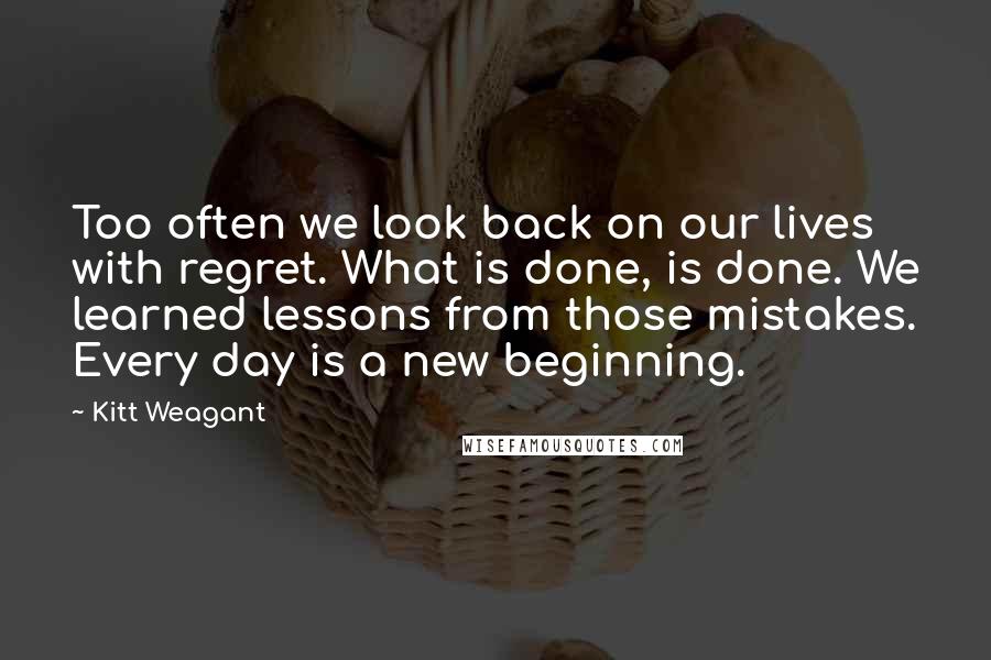 Kitt Weagant quotes: Too often we look back on our lives with regret. What is done, is done. We learned lessons from those mistakes. Every day is a new beginning. Kitt Weagant quotes: Too often we look back on our lives with regret. What is done, is done. We learned lessons from those mistakes. Every day is a new beginning.