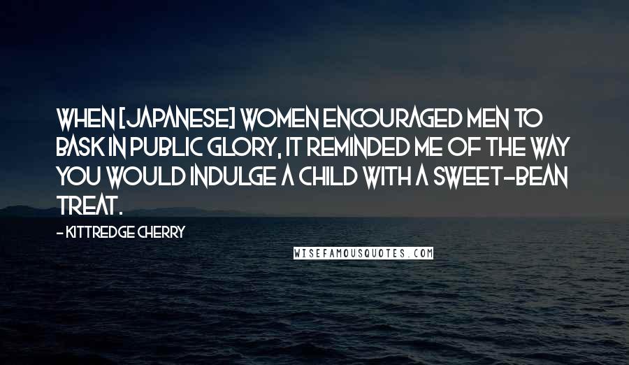 Kittredge Cherry quotes: When [Japanese] women encouraged men to bask in public glory, it reminded me of the way you would indulge a child with a sweet-bean treat.