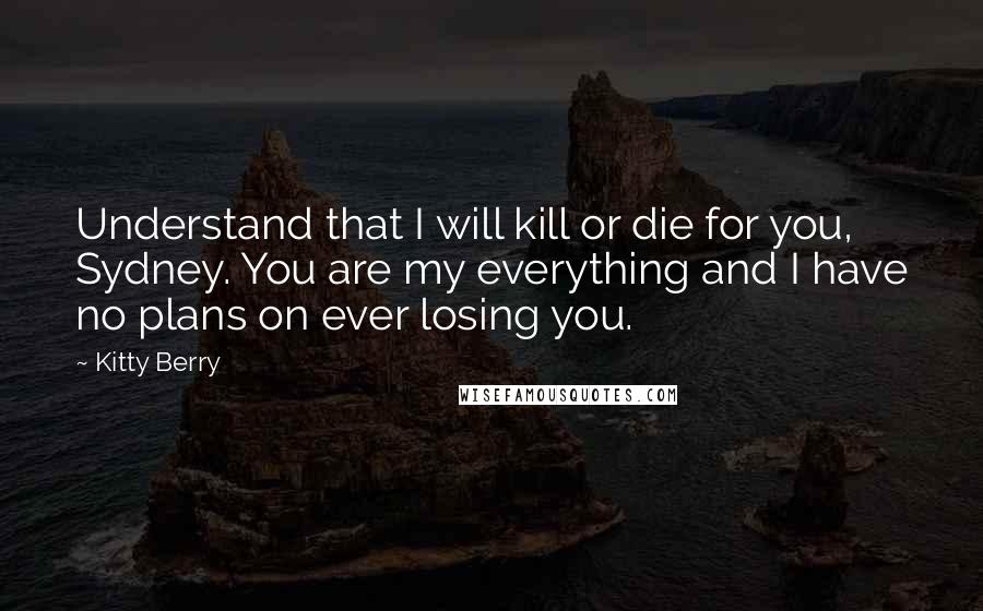 Kitty Berry quotes: Understand that I will kill or die for you, Sydney. You are my everything and I have no plans on ever losing you.