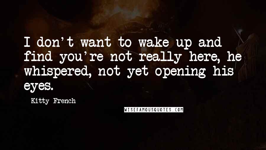 Kitty French quotes: I don't want to wake up and find you're not really here, he whispered, not yet opening his eyes.