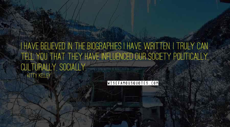 Kitty Kelley quotes: I have believed in the biographies I have written. I truly can tell you that they have influenced our society politically, culturally, socially.