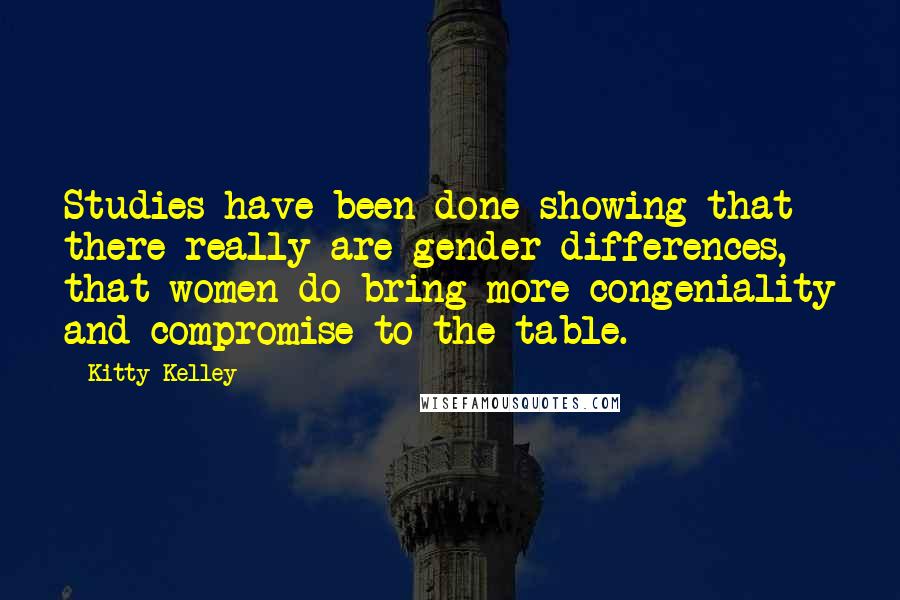 Kitty Kelley quotes: Studies have been done showing that there really are gender differences, that women do bring more congeniality and compromise to the table.