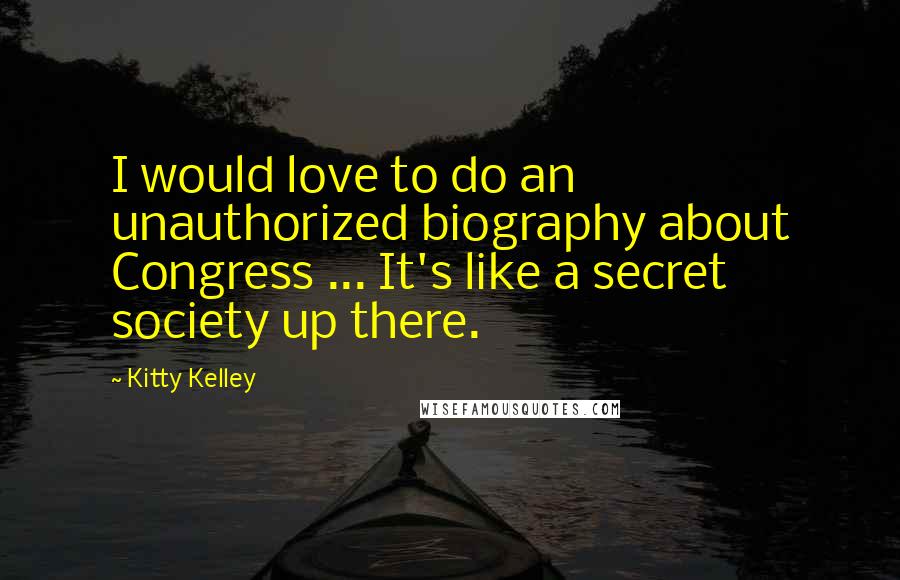 Kitty Kelley quotes: I would love to do an unauthorized biography about Congress ... It's like a secret society up there.