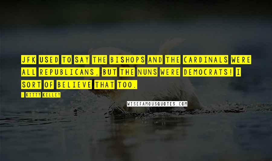Kitty Kelley quotes: JFK used to say the bishops and the cardinals were all Republicans, but the nuns were Democrats! I sort of believe that too.