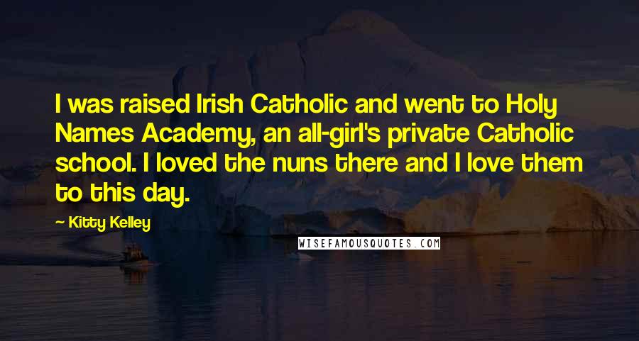 Kitty Kelley quotes: I was raised Irish Catholic and went to Holy Names Academy, an all-girl's private Catholic school. I loved the nuns there and I love them to this day.