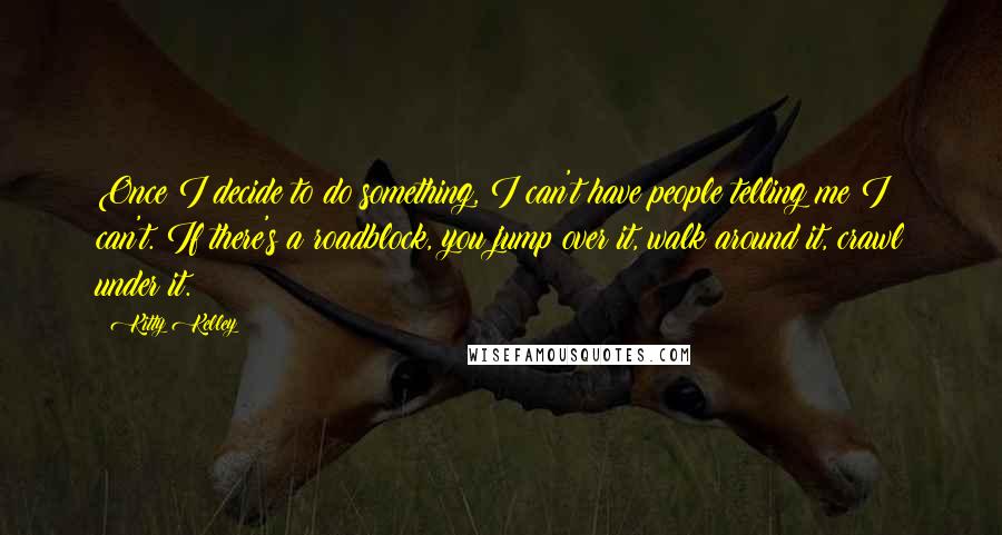 Kitty Kelley quotes: Once I decide to do something, I can't have people telling me I can't. If there's a roadblock, you jump over it, walk around it, crawl under it.