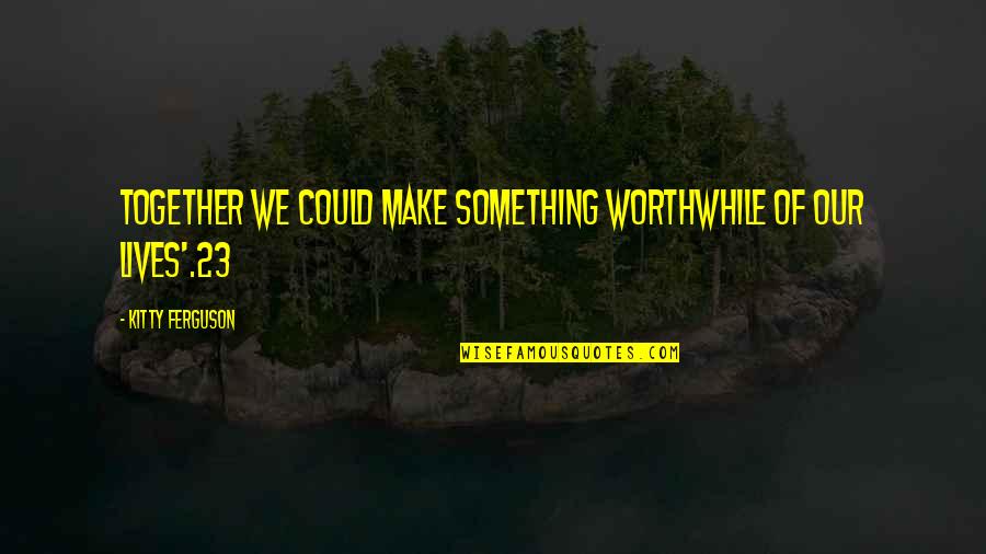 Kitty Kitty Quotes By Kitty Ferguson: together we could make something worthwhile of our Kitty Kitty Quotes By Kitty Ferguson: together we could make something worthwhile of our