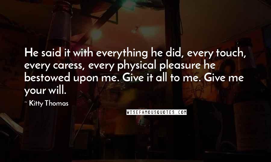 Kitty Thomas quotes: He said it with everything he did, every touch, every caress, every physical pleasure he bestowed upon me. Give it all to me. Give me your will.