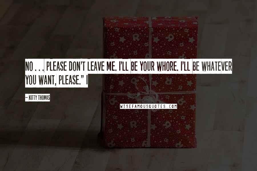 Kitty Thomas quotes: No . . . please don't leave me. I'll be your whore. I'll be whatever you want, please." I