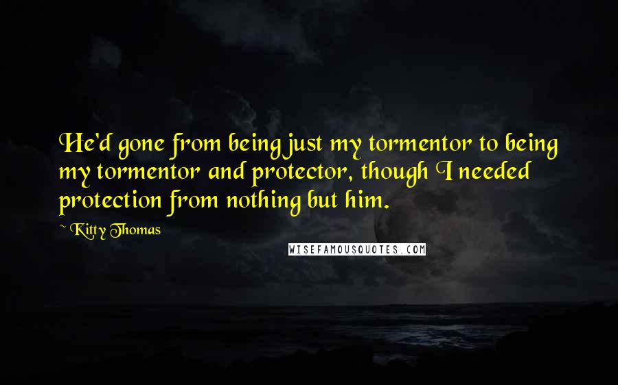 Kitty Thomas quotes: He'd gone from being just my tormentor to being my tormentor and protector, though I needed protection from nothing but him.