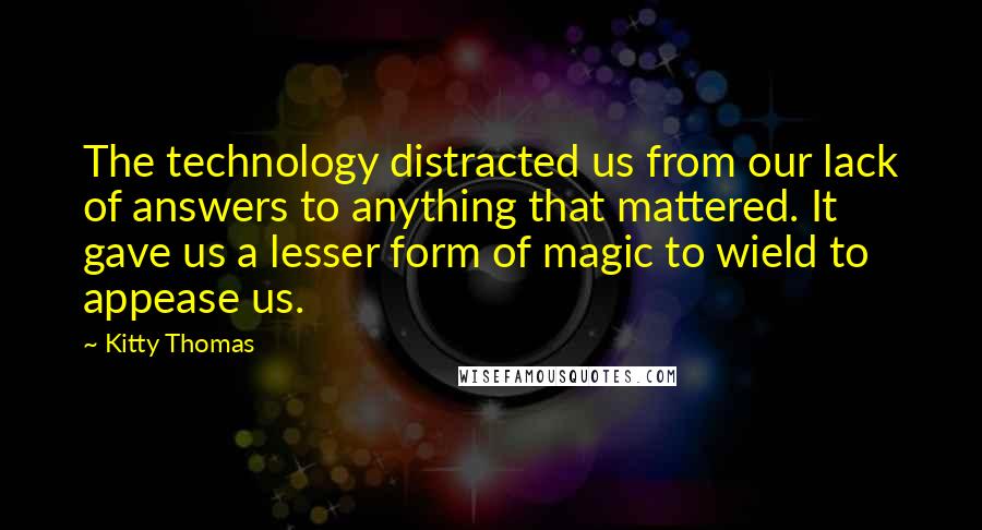 Kitty Thomas quotes: The technology distracted us from our lack of answers to anything that mattered. It gave us a lesser form of magic to wield to appease us.