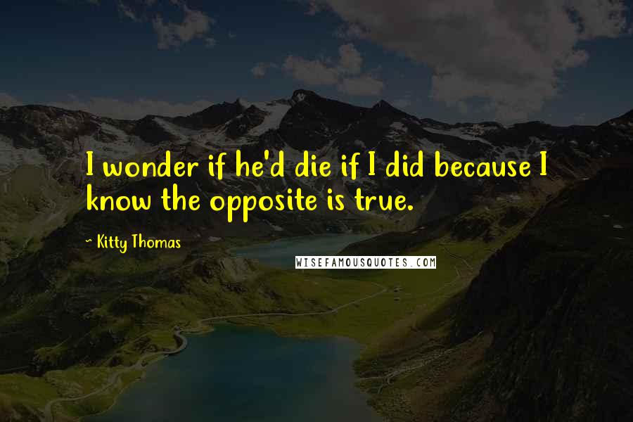 Kitty Thomas quotes: I wonder if he'd die if I did because I know the opposite is true.