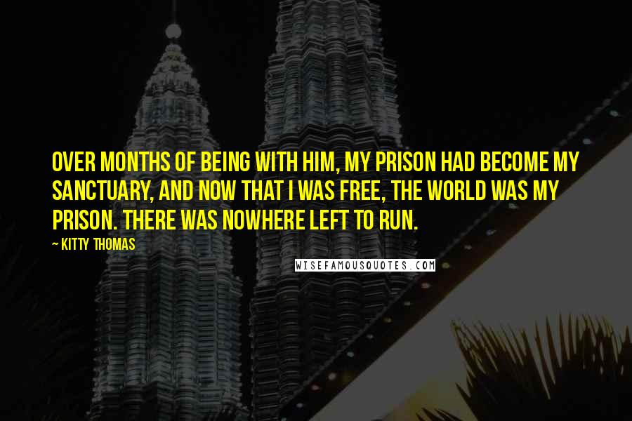 Kitty Thomas quotes: Over months of being with him, my prison had become my sanctuary, and now that I was free, the world was my prison. There was nowhere left to run.