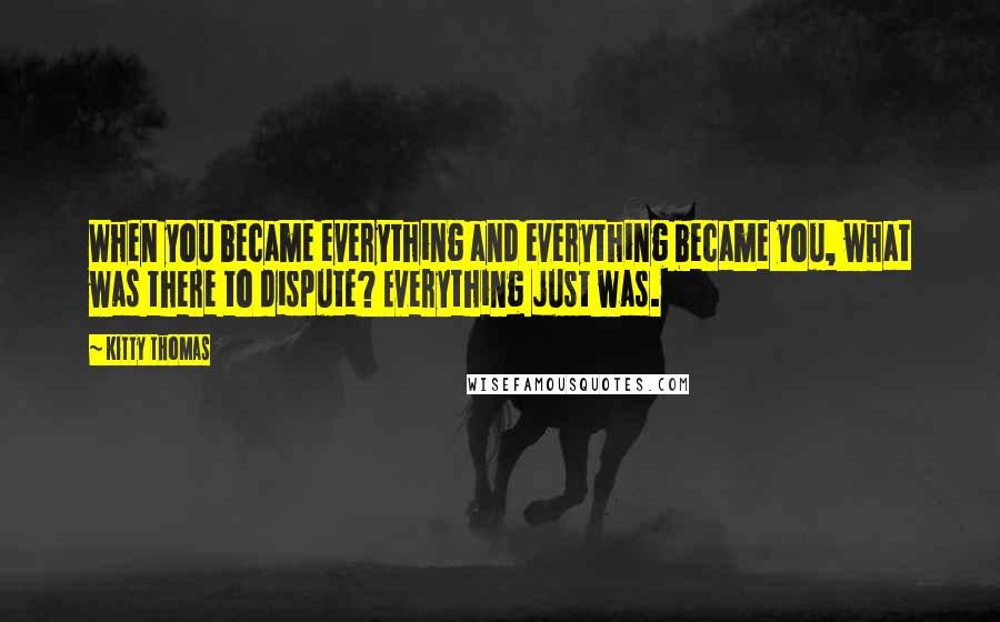 Kitty Thomas quotes: When you became everything and everything became you, what was there to dispute? Everything just was.