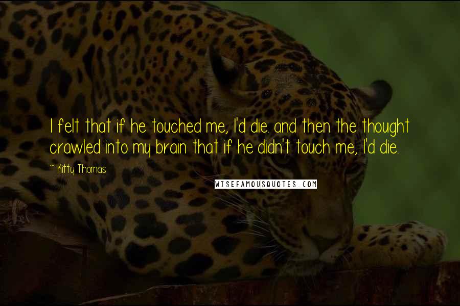 Kitty Thomas quotes: I felt that if he touched me, I'd die. and then the thought crawled into my brain that if he didn't touch me, I'd die.