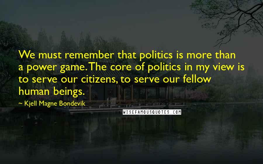 Kjell Magne Bondevik quotes: We must remember that politics is more than a power game. The core of politics in my view is to serve our citizens, to serve our fellow human beings.