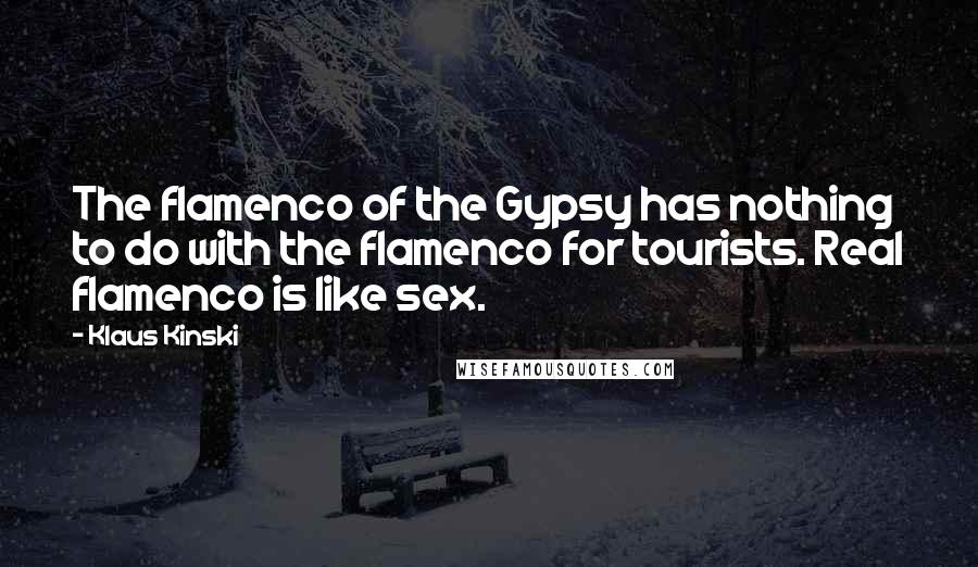 Klaus Kinski quotes: The flamenco of the Gypsy has nothing to do with the flamenco for tourists. Real flamenco is like sex. Klaus Kinski quotes: The flamenco of the Gypsy has nothing to do with the flamenco for tourists. Real flamenco is like sex.