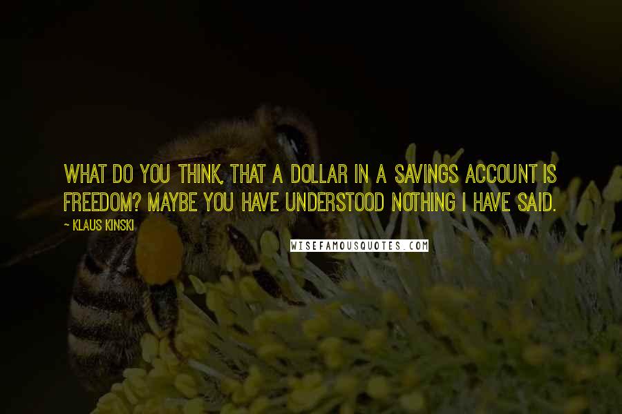 Klaus Kinski quotes: What do you think, that a dollar in a savings account is freedom? Maybe you have understood nothing I have said. Klaus Kinski quotes: What do you think, that a dollar in a savings account is freedom? Maybe you have understood nothing I have said.