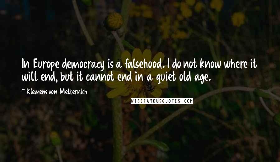 Klemens Von Metternich quotes: In Europe democracy is a falsehood. I do not know where it will end, but it cannot end in a quiet old age. Klemens Von Metternich quotes: In Europe democracy is a falsehood. I do not know where it will end, but it cannot end in a quiet old age.