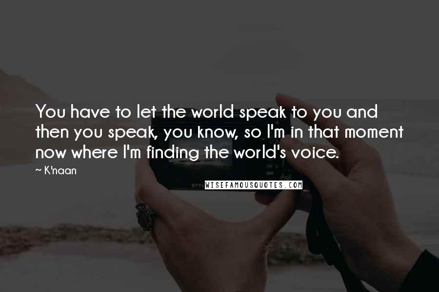 K'naan quotes: You have to let the world speak to you and then you speak, you know, so I'm in that moment now where I'm finding the world's voice.