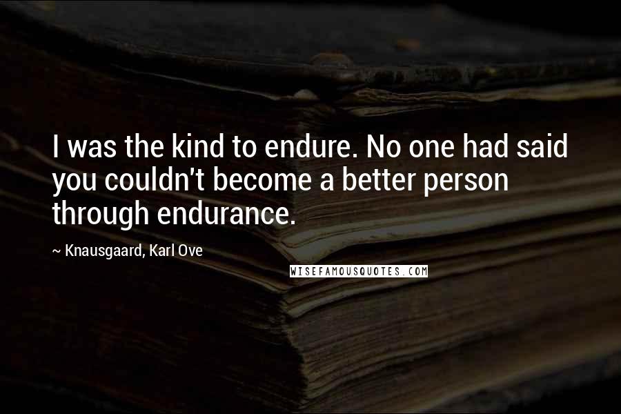 Knausgaard, Karl Ove quotes: I was the kind to endure. No one had said you couldn't become a better person through endurance.