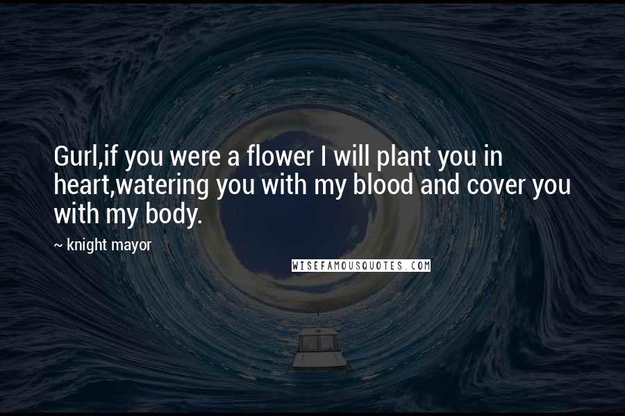 Knight Mayor quotes: Gurl,if you were a flower I will plant you in heart,watering you with my blood and cover you with my body. Knight Mayor quotes: Gurl,if you were a flower I will plant you in heart,watering you with my blood and cover you with my body.