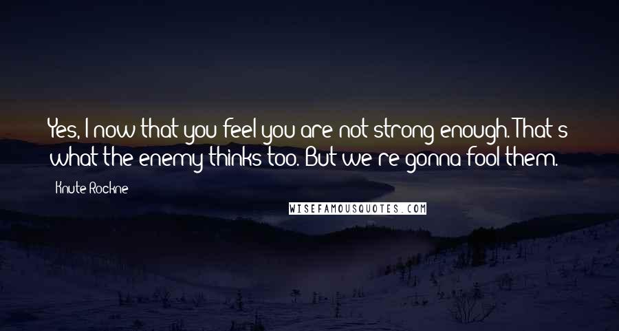 Knute Rockne quotes: Yes, I now that you feel you are not strong enough. That's what the enemy thinks too. But we're gonna fool them.