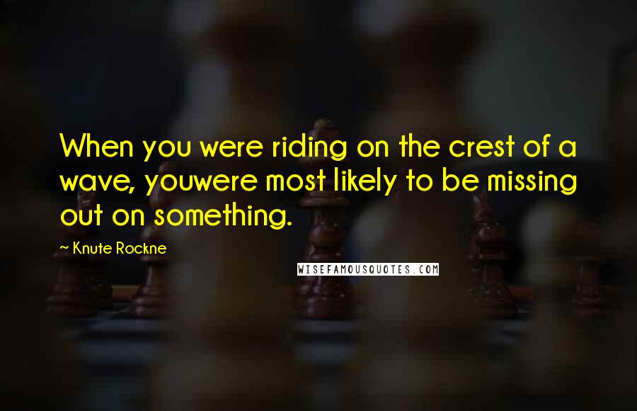 Knute Rockne quotes: When you were riding on the crest of a wave, youwere most likely to be missing out on something.