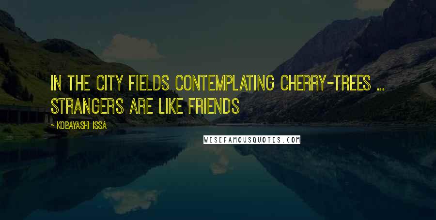 Kobayashi Issa quotes: In the city fields Contemplating cherry-trees ... Strangers are like friends